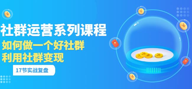 「社群运营系列课程」如何做一个好社群，利用社群变现（17节实战复盘）