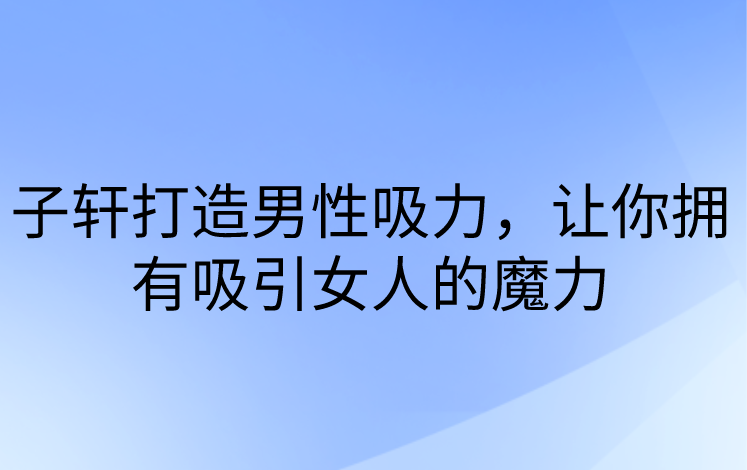 子轩打造男性吸力，让你拥有吸引女人的魔力