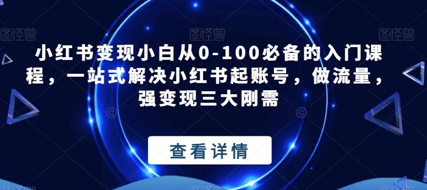 小红书变现小白从0-100必备的入门课程，一站式解决小红书起账号，做流量，强变现三大刚需