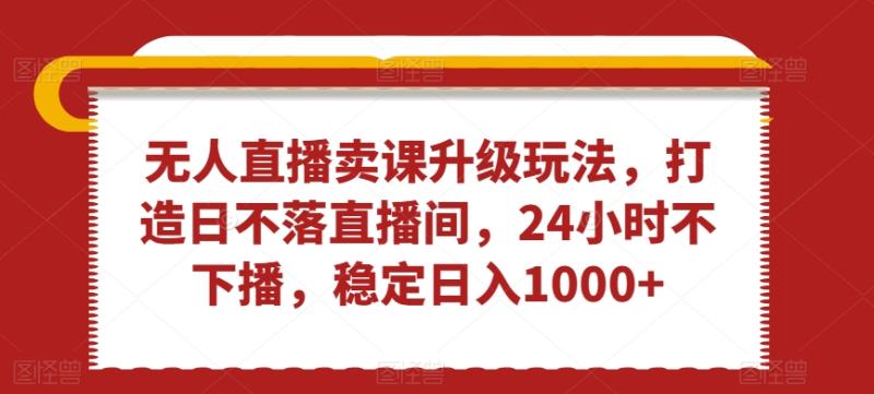 无人直播卖课升级玩法，打造日不落直播间，24小时不下播，稳定日入1000+【揭秘】