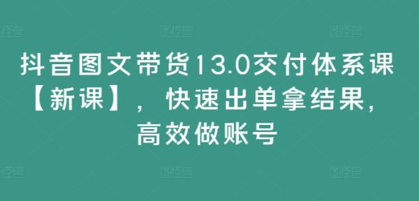 抖音图文带货13.0交付体系课【新课】，快速出单拿结果，高效做账号